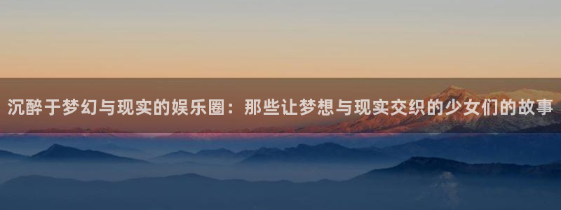 运达娱乐网页版登：沉醉于梦幻与现实的娱乐圈：那些让梦想与现实交织的少女们的故事